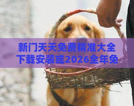 新门天天免费精准大全下载安装或2026全年免费资料大全:狗打老鼠无功劳完整释义、专家解析解释与落实​-远离误导的漩涡