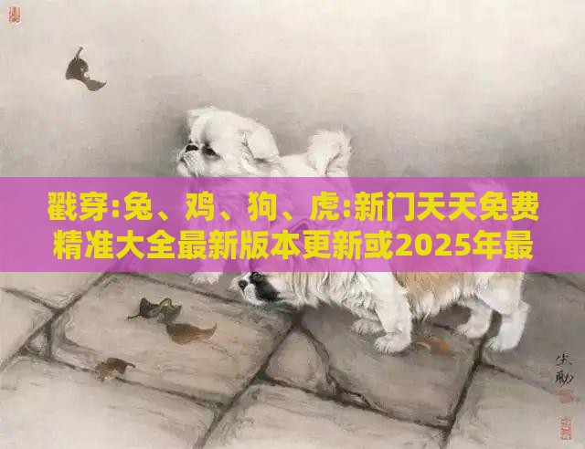 戳穿:兔、鸡、狗、虎:新门天天免费精准大全最新版本更新或2025年最新免费资料大全和抵制虚假造势风险-扼要释义、专家解析解释与落实​