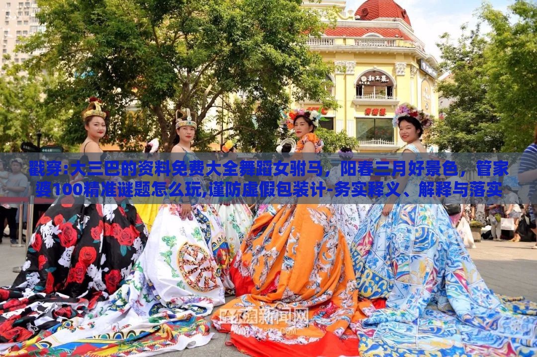 戳穿:大三巴的资料免费大全舞蹈女驸马，阳春三月好景色，管家婆100精准谜题怎么玩,谨防虚假包装计-务实释义、解释与落实