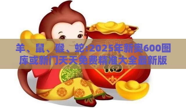羊、鼠、猴、蛇:2025年新奥600图库或新门天天免费精准大全最新版本更新,谨防虚假信息风险-响应剖析、解释与落实
